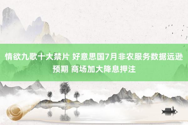 情欲九歌十大禁片 好意思国7月非农服务数据远逊预期 商场加大降息押注