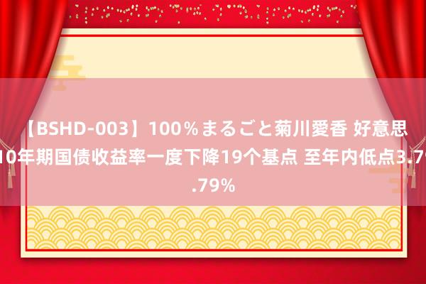 【BSHD-003】100％まるごと菊川愛香 好意思国10年期国债收益率一度下降19个基点 至年内低点3.79%