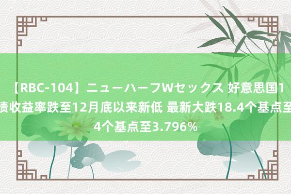 【RBC-104】ニューハーフWセックス 好意思国10年期国债收益率跌至12月底以来新低 最新大跌18.4个基点至3.796%