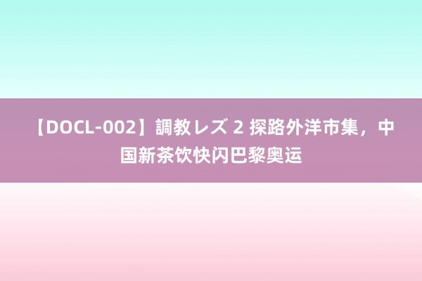 【DOCL-002】調教レズ 2 探路外洋市集，中国新茶饮快闪巴黎奥运