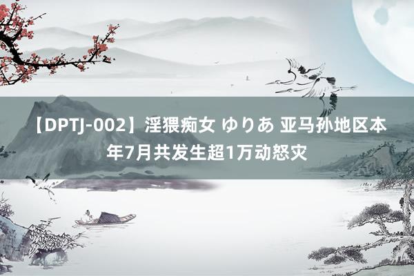 【DPTJ-002】淫猥痴女 ゆりあ 亚马孙地区本年7月共发生超1万动怒灾