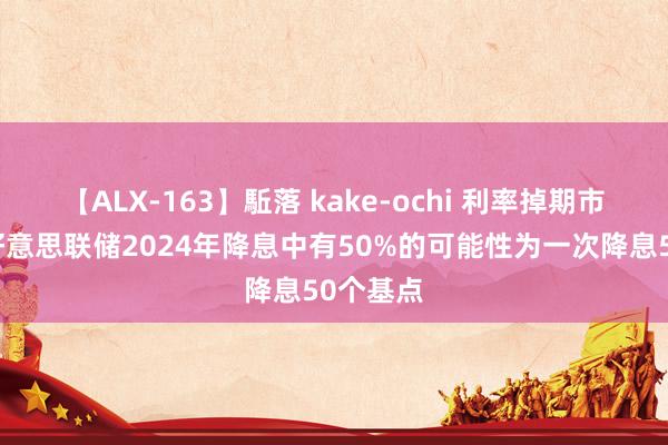 【ALX-163】駈落 kake-ochi 利率掉期市集泄漏好意思联储2024年降息中有50%的可能性为一次降息50个基点