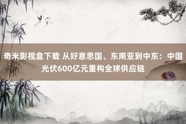 奇米影视盒下载 从好意思国、东南亚到中东：中国光伏600亿元重构全球供应链