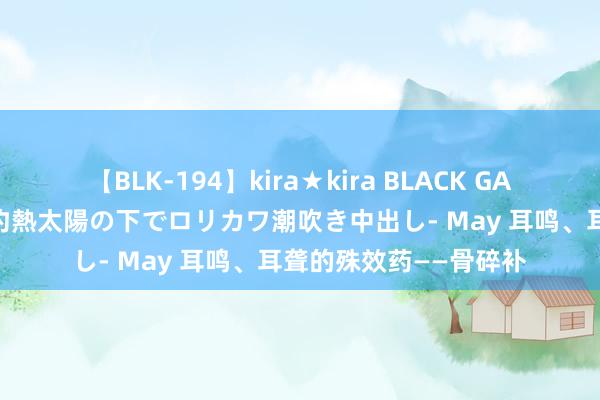 【BLK-194】kira★kira BLACK GAL 黒ギャル青姦露出-灼熱太陽の下でロリカワ潮吹き中出し- May 耳鸣、耳聋的殊效药——骨碎补