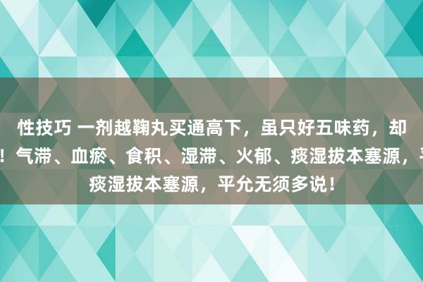 性技巧 一剂越鞠丸买通高下，虽只好五味药，却胜似千军万马！气滞、血瘀、食积、湿滞、火郁、痰湿拔本塞源，平允无须多说！