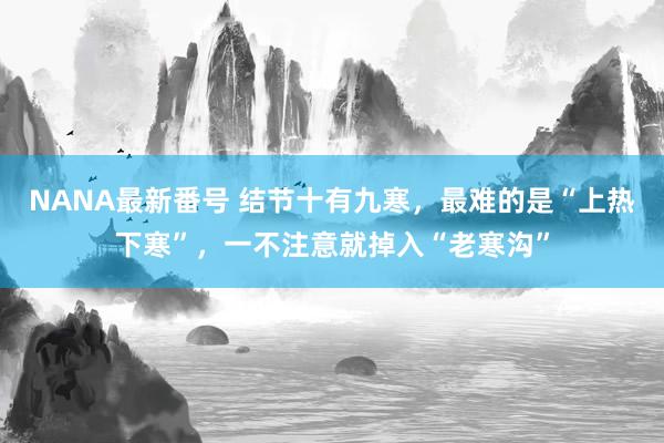 NANA最新番号 结节十有九寒，最难的是“上热下寒”，一不注意就掉入“老寒沟”