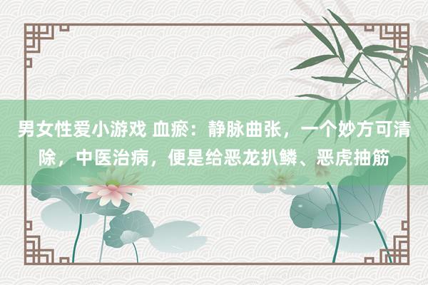 男女性爱小游戏 血瘀：静脉曲张，一个妙方可清除，中医治病，便是给恶龙扒鳞、恶虎抽筋