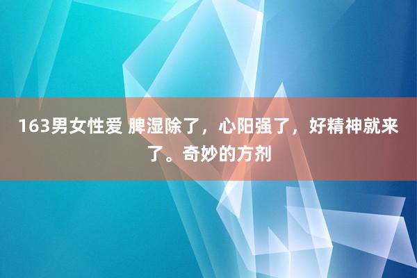 163男女性爱 脾湿除了，心阳强了，好精神就来了。奇妙的方剂