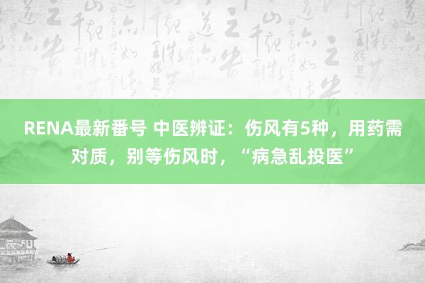 RENA最新番号 中医辨证：伤风有5种，用药需对质，别等伤风时，“病急乱投医”