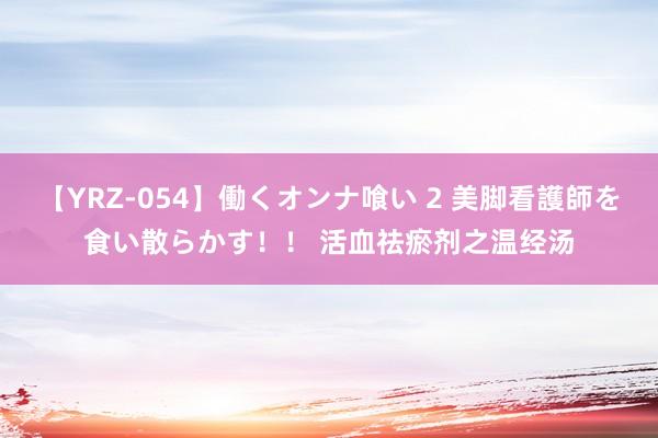 【YRZ-054】働くオンナ喰い 2 美脚看護師を食い散らかす！！ 活血祛瘀剂之温经汤