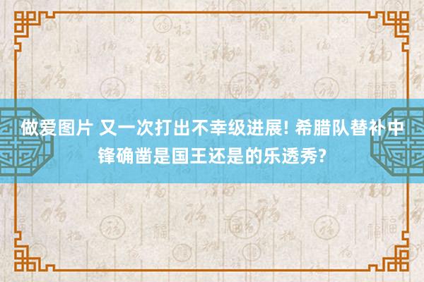 做爱图片 又一次打出不幸级进展! 希腊队替补中锋确凿是国王还是的乐透秀?