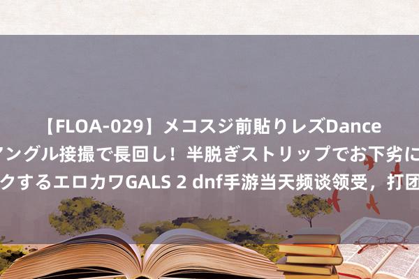 【FLOA-029】メコスジ前貼りレズDance オマ○コ喰い込みをローアングル接撮で長回し！半脱ぎストリップでお下劣にケツをシェイクするエロカワGALS 2 dnf手游当天频谈领受，打团，摸骨戒，强化，平川，祝全球早日毕业