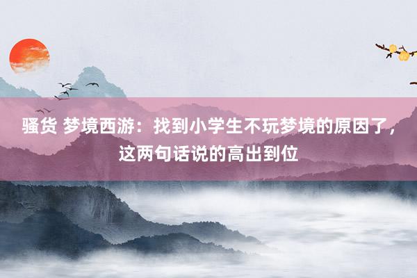 骚货 梦境西游：找到小学生不玩梦境的原因了，这两句话说的高出到位