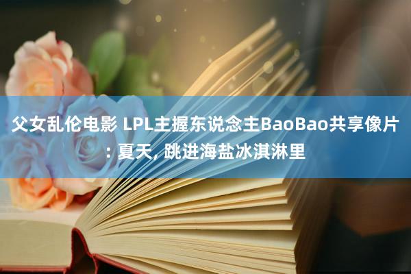 父女乱伦电影 LPL主握东说念主BaoBao共享像片: 夏天, 跳进海盐冰淇淋里