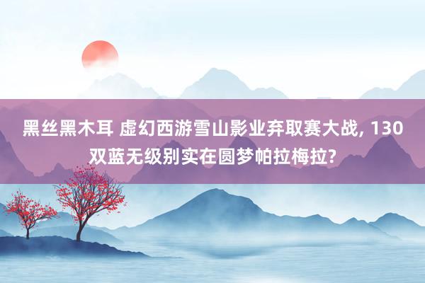 黑丝黑木耳 虚幻西游雪山影业弃取赛大战, 130双蓝无级别实在圆梦帕拉梅拉?