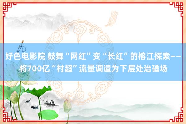 好色电影院 鼓舞“网红”变“长红”的榕江探索——将700亿“村超”流量调遣为下层处治磁场