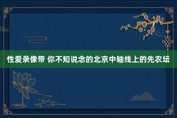 性爱录像带 你不知说念的北京中轴线上的先农坛