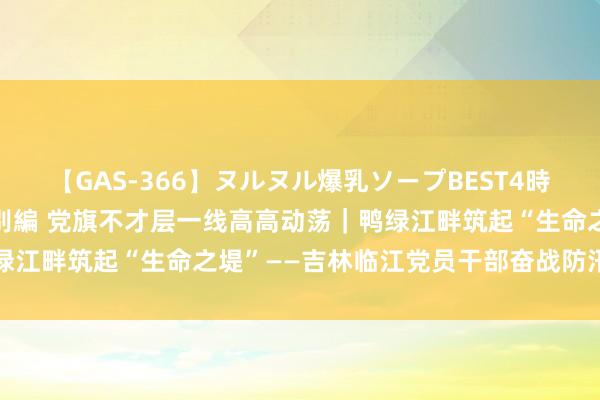 【GAS-366】ヌルヌル爆乳ソープBEST4時間 マットSEX騎乗位特別編 党旗不才层一线高高动荡｜鸭绿江畔筑起“生命之堤”——吉林临江党员干部奋战防汛一线见闻