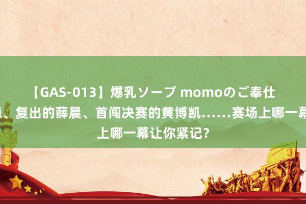 【GAS-013】爆乳ソープ momoのご奉仕 跪地的小德、复出的薛晨、首闯决赛的黄博凯……赛场上哪一幕让你紧记？