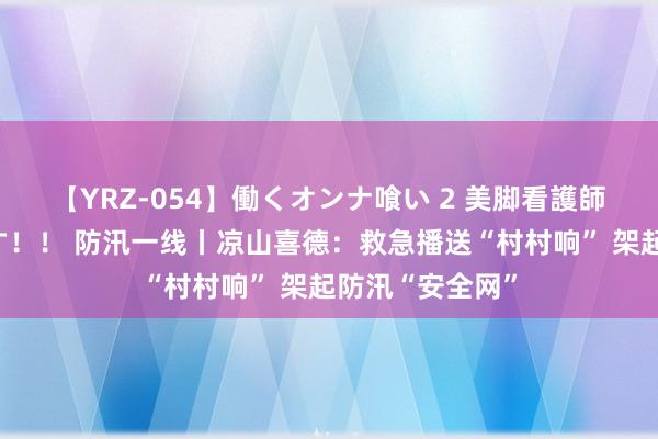 【YRZ-054】働くオンナ喰い 2 美脚看護師を食い散らかす！！ 防汛一线丨凉山喜德：救急播送“村村响” 架起防汛“安全网”