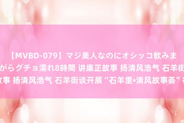 【MVBD-079】マジ美人なのにオシッコ飲みまくり！マゾ飲尿 飲みながらグチョ濡れ8時間 讲廉正故事 扬清风浩气 石羊街谈开展“石羊里•清风故事荟”行径