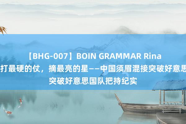 【BHG-007】BOIN GRAMMAR Rina 巴黎奥运会｜打最硬的仗，摘最亮的星——中国须眉混接突破好意思国队把持纪实