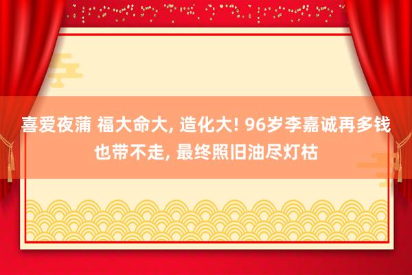 喜爱夜蒲 福大命大, 造化大! 96岁李嘉诚再多钱也带不走, 最终照旧油尽灯枯