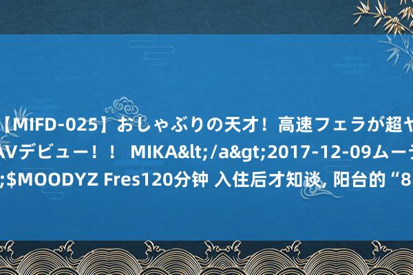 【MIFD-025】おしゃぶりの天才！高速フェラが超ヤバイ即尺黒ギャルAVデビュー！！ MIKA</a>2017-12-09ムーディーズ&$MOODYZ Fres120分钟 入住后才知谈, 阳台的“8不装”有多实用, 不是乱说, 是履历教育