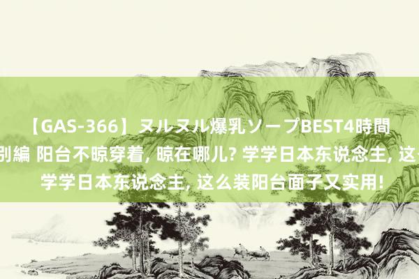 【GAS-366】ヌルヌル爆乳ソープBEST4時間 マットSEX騎乗位特別編 阳台不晾穿着, 晾在哪儿? 学学日本东说念主, 这么装阳台面子又实用!