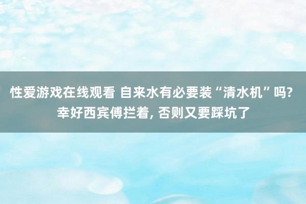 性爱游戏在线观看 自来水有必要装“清水机”吗? 幸好西宾傅拦着, 否则又要踩坑了