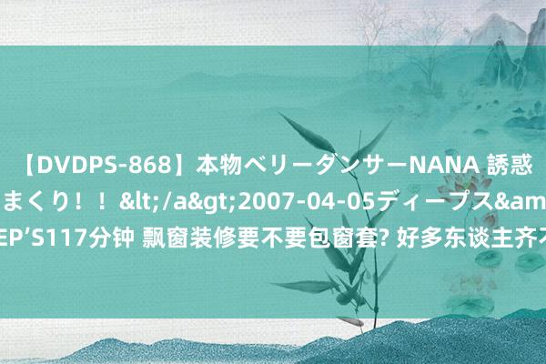 【DVDPS-868】本物ベリーダンサーNANA 誘惑の腰使いで潮吹きまくり！！</a>2007-04-05ディープス&$DEEP’S117分钟 飘窗装修要不要包窗套? 好多东谈主齐不懂, 听完憨厚傅的分析, 很真是