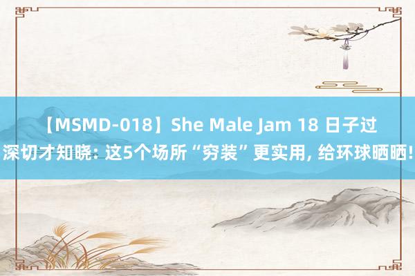 【MSMD-018】She Male Jam 18 日子过深切才知晓: 这5个场所“穷装”更实用, 给环球晒晒!