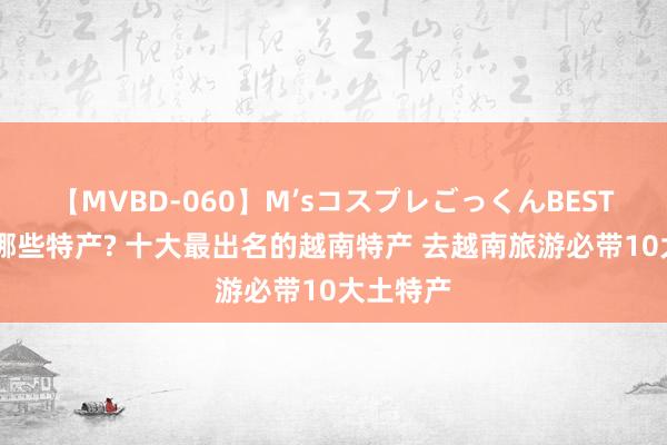 【MVBD-060】M’sコスプレごっくんBEST 越南有哪些特产? 十大最出名的越南特产 去越南旅游必带10大土特产