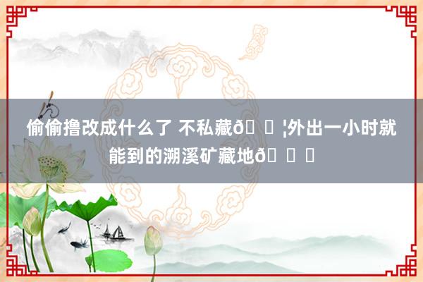 偷偷撸改成什么了 不私藏?外出一小时就能到的溯溪矿藏地?