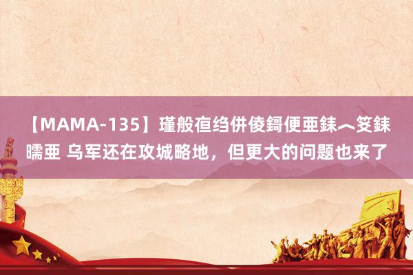 【MAMA-135】瑾般亱绉併倰鎶便亜銇︿笅銇曘亜 乌军还在攻城略地，但更大的问题也来了