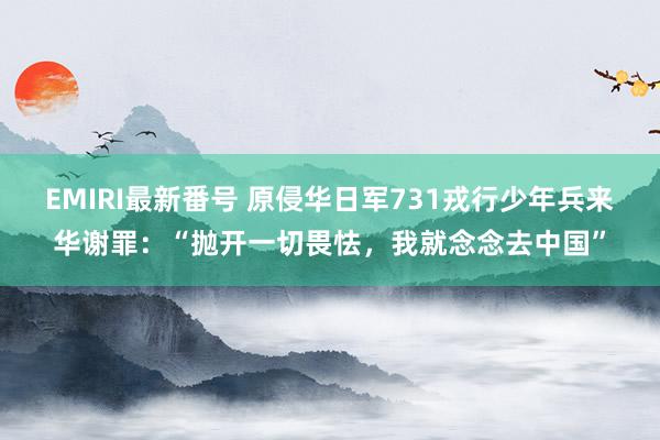 EMIRI最新番号 原侵华日军731戎行少年兵来华谢罪：“抛开一切畏怯，我就念念去中国”