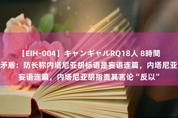 【EIH-004】キャンギャルRQ18人 8時間 外媒又曝以色列高层矛盾：防长称内塔尼亚胡标语是妄语连篇，内塔尼亚胡指责其言论“反以”