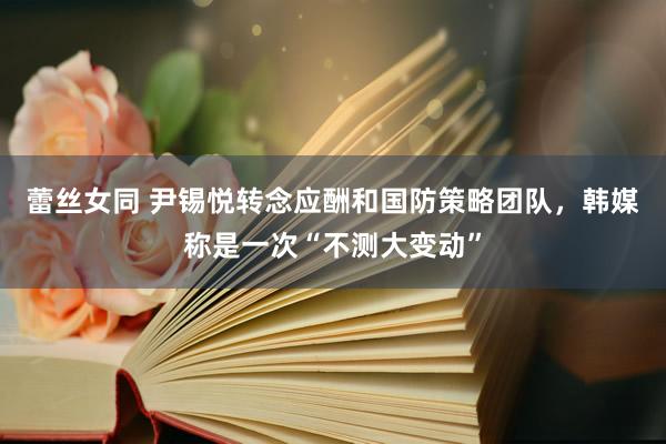 蕾丝女同 尹锡悦转念应酬和国防策略团队，韩媒称是一次“不测大变动”