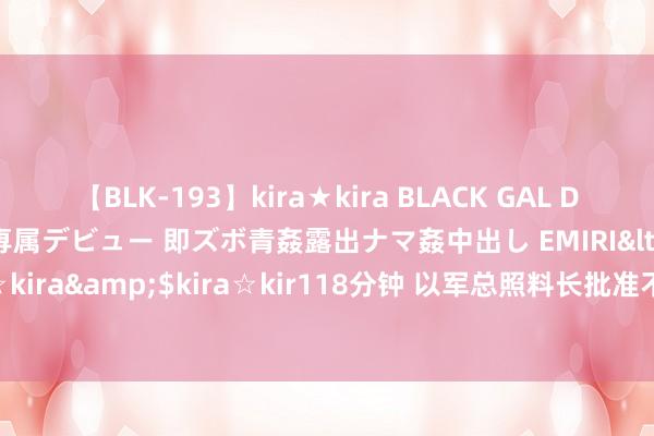 【BLK-193】kira★kira BLACK GAL DEBUT 日焼け黒ギャル専属デビュー 即ズボ青姦露出ナマ姦中出し EMIRI</a>2014-11-19kira☆kira&$kira☆kir118分钟 以军总照料长批准不同阵线作战缱绻，条目戎行保捏战备现象