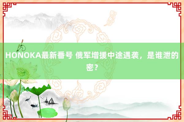 HONOKA最新番号 俄军增援中途遇袭，是谁泄的密？