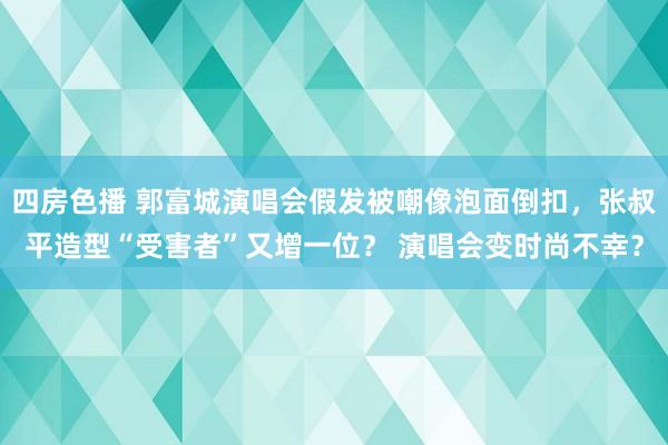 四房色播 郭富城演唱会假发被嘲像泡面倒扣，张叔平造型“受害者”又增一位？ 演唱会变时尚不幸？