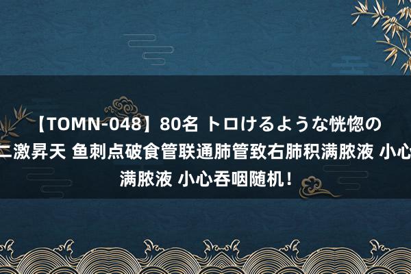 【TOMN-048】80名 トロけるような恍惚の表情 クンニ激昇天 鱼刺点破食管联通肺管致右肺积满脓液 小心吞咽随机！