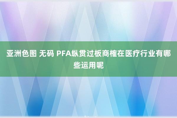 亚洲色图 无码 PFA纵贯过板商榷在医疗行业有哪些运用呢