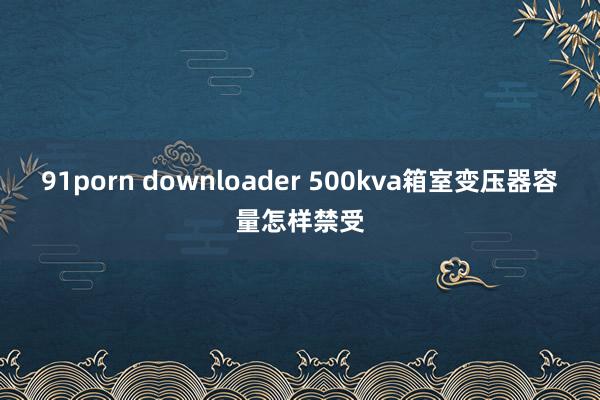 91porn downloader 500kva箱室变压器容量怎样禁受