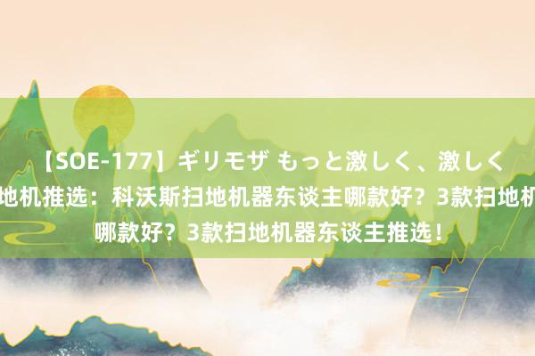 【SOE-177】ギリモザ もっと激しく、激しく突いて Ami 扫地机推选：科沃斯扫地机器东谈主哪款好？3款扫地机器东谈主推选！