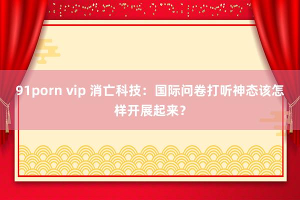 91porn vip 消亡科技：国际问卷打听神态该怎样开展起来？