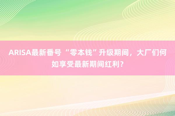 ARISA最新番号 “零本钱”升级期间，大厂们何如享受最新期间红利？