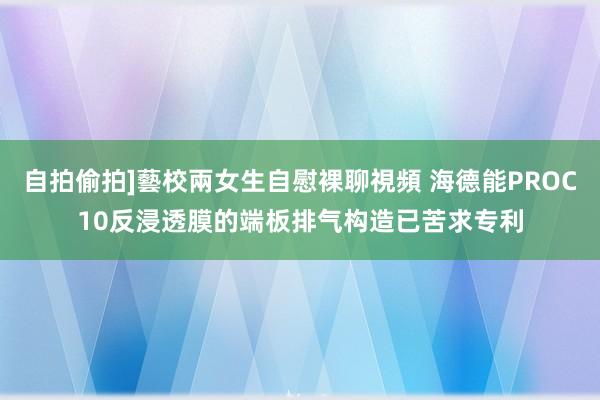 自拍偷拍]藝校兩女生自慰裸聊視頻 海德能PROC10反浸透膜的端板排气构造已苦求专利