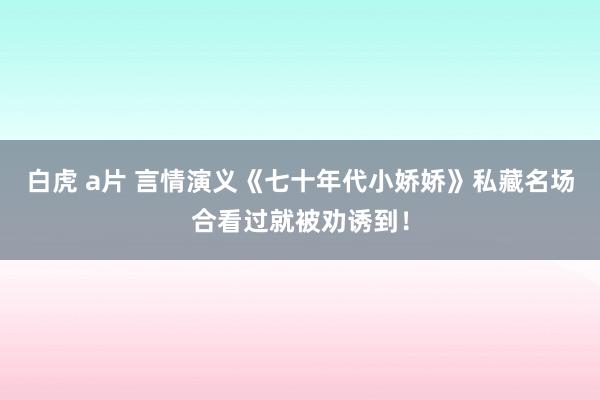 白虎 a片 言情演义《七十年代小娇娇》私藏名场合看过就被劝诱到！