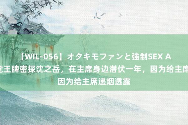 【WIL-056】オタキモファンと強制SEX AYA 国民党王牌密探沈之岳，在主席身边潜伏一年，因为给主席递烟透露